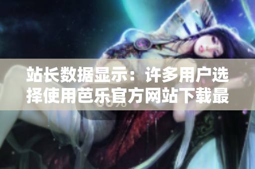 站长数据显示：许多用户选择使用芭乐官方网站下载最新版软件【2021更新】