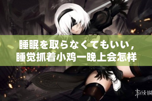 睡眠を取らなくてもいい，睡觉抓着小鸡一晚上会怎样，睡过年纪最大的多少岁六十多，水润紧致销魂低吟古代，水润紧致销魂低吟，说说都是怎么的干对象的1126