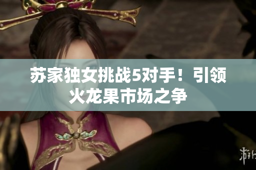 苏家独女挑战5对手！引领火龙果市场之争