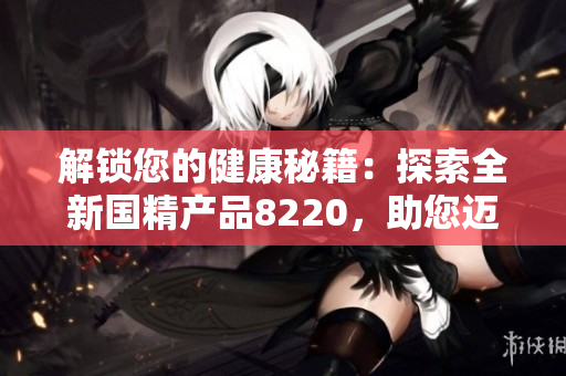 解锁您的健康秘籍：探索全新国精产品8220，助您迈向健康之路