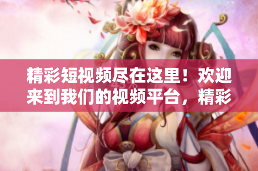 精彩短视频尽在这里！欢迎来到我们的视频平台，精彩内容等你发现！