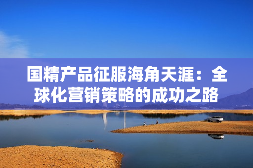 国精产品征服海角天涯：全球化营销策略的成功之路
