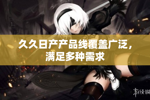 久久日产产品线覆盖广泛，满足多种需求