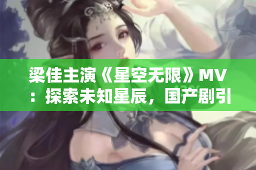 梁佳主演《星空无限》MV：探索未知星辰，国产剧引领科幻风潮