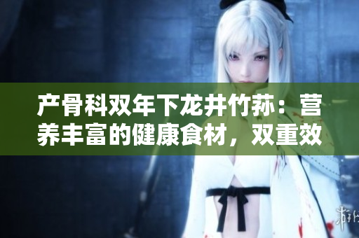 产骨科双年下龙井竹荪：营养丰富的健康食材，双重效益引关注