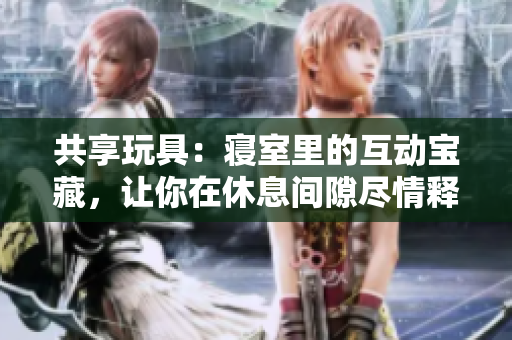 共享玩具：寝室里的互动宝藏，让你在休息间隙尽情释放心情