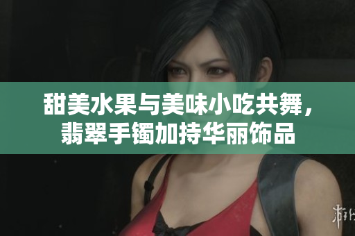 甜美水果与美味小吃共舞，翡翠手镯加持华丽饰品