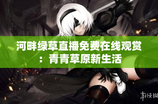河畔绿草直播免费在线观赏：青青草原新生活