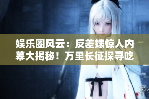 娱乐圈风云：反差婊惊人内幕大揭秘！万里长征探寻吃瓜黑料，揭开新篇章！