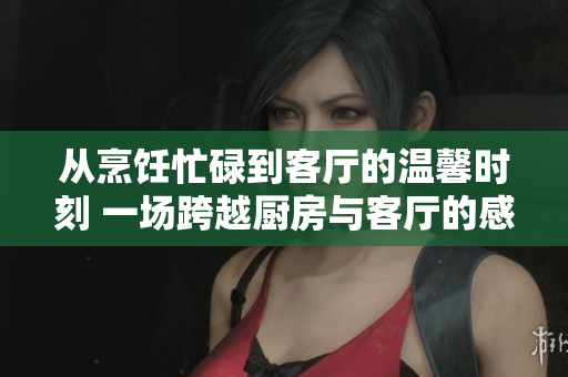 从烹饪忙碌到客厅的温馨时刻 一场跨越厨房与客厅的感官盛宴