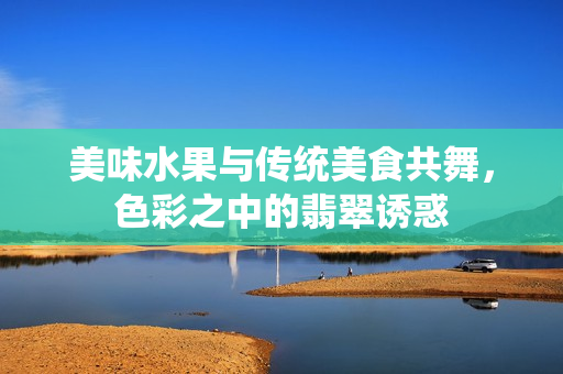 美味水果与传统美食共舞，色彩之中的翡翠诱惑