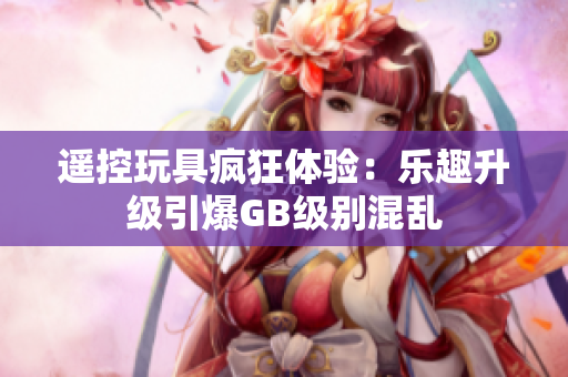 遥控玩具疯狂体验：乐趣升级引爆GB级别混乱