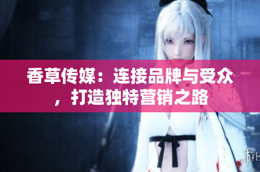 香草传媒：连接品牌与受众，打造独特营销之路