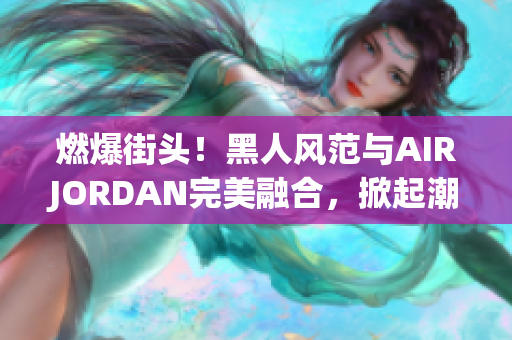 燃爆街头！黑人风范与AIRJORDAN完美融合，掀起潮流风暴