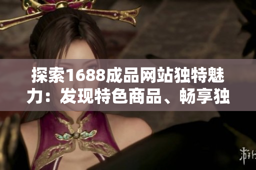 探索1688成品网站独特魅力：发现特色商品、畅享独家优惠与品质保障
