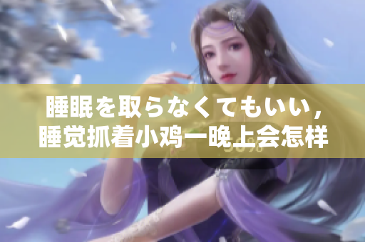 睡眠を取らなくてもいい，睡觉抓着小鸡一晚上会怎样，睡过年纪最大的多少岁六十多，水润紧致销魂低吟古代，水润紧致销魂低吟，说说都是怎么的干对象的1114