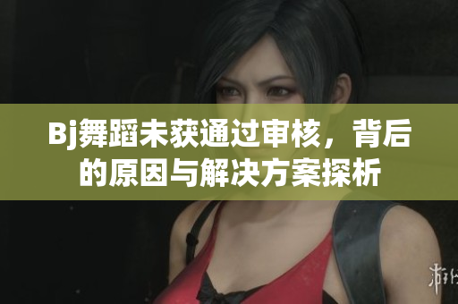 Bj舞蹈未获通过审核，背后的原因与解决方案探析