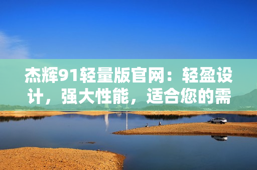 杰辉91轻量版官网：轻盈设计，强大性能，适合您的需求