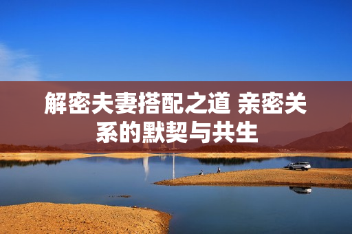 解密夫妻搭配之道 亲密关系的默契与共生