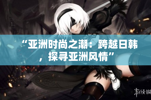 “亚洲时尚之潮：跨越日韩，探寻亚洲风情”