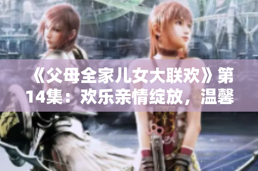 《父母全家儿女大联欢》第14集：欢乐亲情绽放，温馨时刻续写