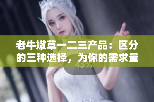 老牛嫩草一二三产品：区分的三种选择，为你的需求量身定制