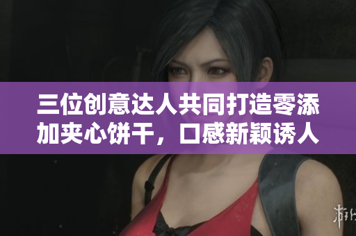 三位创意达人共同打造零添加夹心饼干，口感新颖诱人
