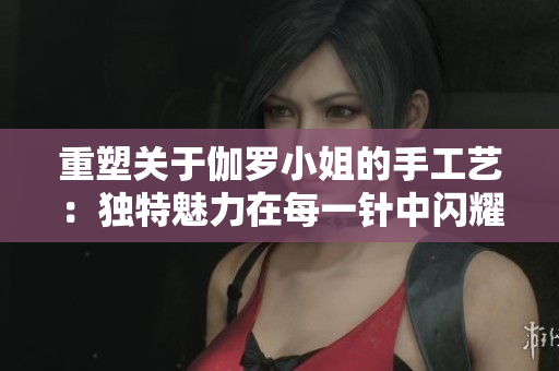 重塑关于伽罗小姐的手工艺：独特魅力在每一针中闪耀