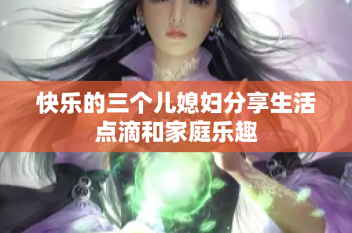 快乐的三个儿媳妇分享生活点滴和家庭乐趣