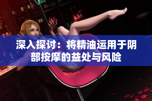 深入探讨：将精油运用于阴部按摩的益处与风险