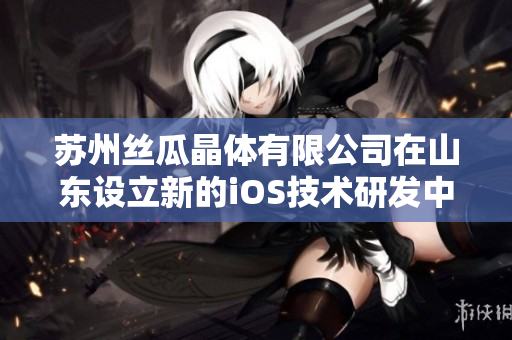 苏州丝瓜晶体有限公司在山东设立新的iOS技术研发中心
