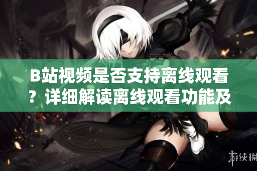 B站视频是否支持离线观看？详细解读离线观看功能及使用方法