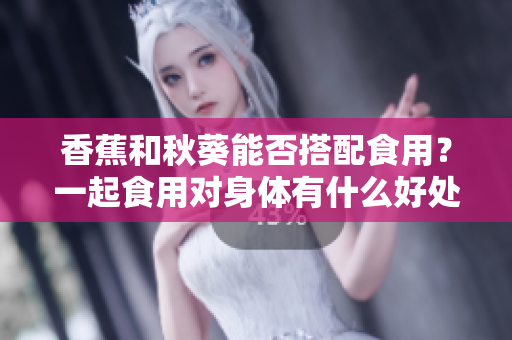 香蕉和秋葵能否搭配食用？一起食用对身体有什么好处？