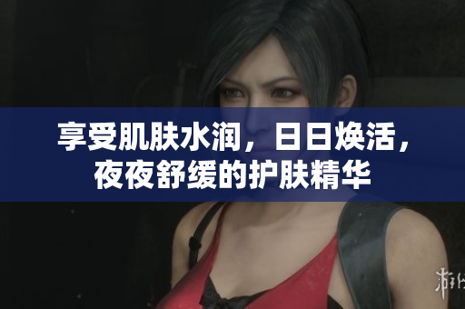 享受肌肤水润，日日焕活，夜夜舒缓的护肤精华