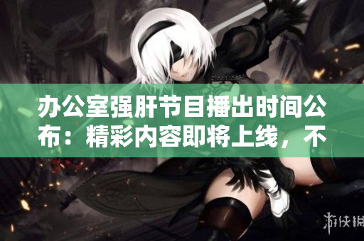 办公室强肝节目播出时间公布：精彩内容即将上线，不容错过！