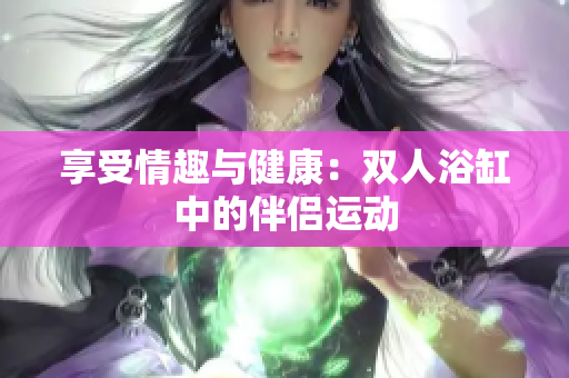 享受情趣与健康：双人浴缸中的伴侣运动