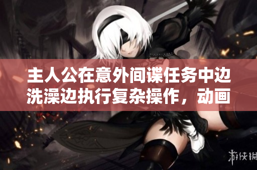 主人公在意外间谍任务中边洗澡边执行复杂操作，动画展现紧张刺激的卧底之旅