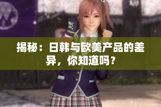 揭秘：日韩与欧美产品的差异，你知道吗？