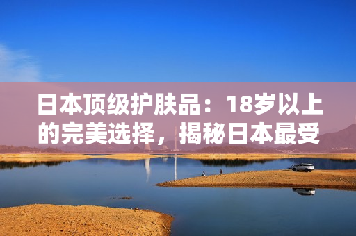 日本顶级护肤品：18岁以上的完美选择，揭秘日本最受欢迎的护肤产品