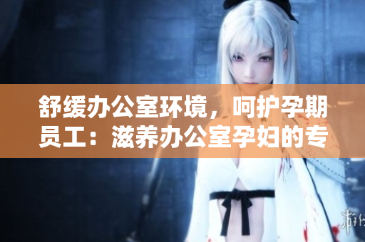 舒缓办公室环境，呵护孕期员工：滋养办公室孕妇的专属功效
