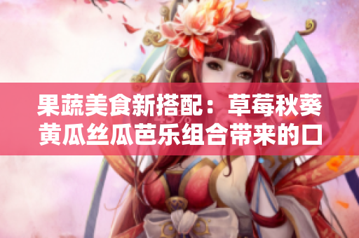 果蔬美食新搭配：草莓秋葵黄瓜丝瓜芭乐组合带来的口感与营养共鸣