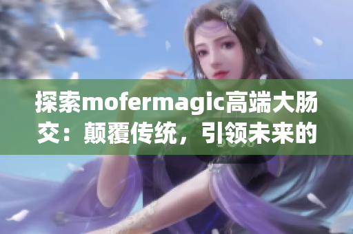 探索mofermagic高端大肠交：颠覆传统，引领未来的技术奇迹