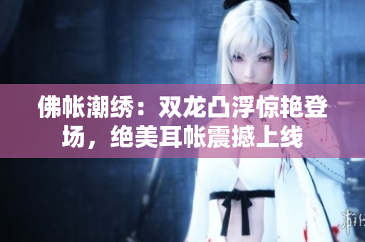 佛帐潮绣：双龙凸浮惊艳登场，绝美耳帐震撼上线