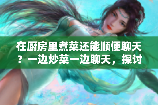 在厨房里煮菜还能顺便聊天？一边炒菜一边聊天，探讨家常菜的乐趣