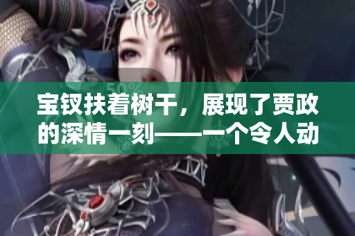 宝钗扶着树干，展现了贾政的深情一刻——一个令人动容的故事