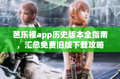 芭乐视app历史版本全指南，汇总免费旧版下载攻略