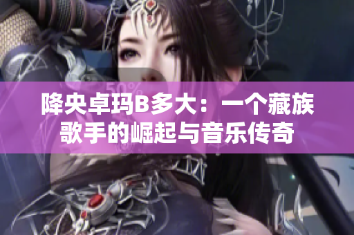 降央卓玛B多大：一个藏族歌手的崛起与音乐传奇