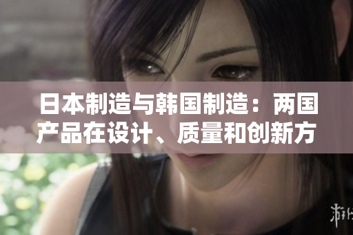 日本制造与韩国制造：两国产品在设计、质量和创新方面的差异分析