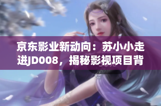 京东影业新动向：苏小小走进JD008，揭秘影视项目背后故事