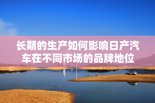 长期的生产如何影响日产汽车在不同市场的品牌地位